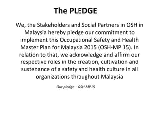 We, the Stakeholders and Social Partners in OSH in Malaysia hereby pledge our commitment to implement this Occupational Safety and Health Master Plan for Malaysia 2015 (OSH-MP 15). In relation to that, we acknowledge and affirm our respective roles in the creation, cultivation and sustenance of a safety and health culture in all organizations throughout Malaysia The PLEDGE Our pledge – OSH MP15  