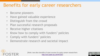 Benefits for early career researchers
• Become pioneers
• Have gained valuable experience
• Distinguish from the crowd
• Plan successful research proposals
• Receive higher citations
• Know how to comply with funders’ policies
• Comply with funders’ policies
• Demonstrate research and societal impact
[Note: see also benefits of open access for early career researchers
http://oro.open.ac.uk/44720/]
 