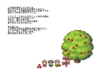 この樹を増やしたときには、 同じ立て札を付けなければなりません。 そのため、この樹は増えることはあっても、 減ることはありませんでした。 こうして、この少しややこしい条件の樹は、 少しずつ増えていきました。 やがて、遠くの街でも、 この少しややこしい条件の樹を 育てるようになりました。 ある商人は、 この樹から取れた果物を有料で届けたり、 ジャムを作って販売していました。 そして、売り上げの一部を、 樹の世話にまわしました。 