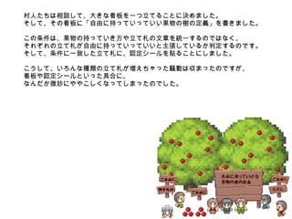 村人たちは相談して、大きな看板を一つ立てることに決めました。 そして、その看板に「自由に持っていっていい果物の樹の定義」を書きました。 この条件は、果物の持っていき方や立て札の文章を統一するのではなく、 それぞれの立て札が自由に持っていっていいと主張しているか判定するのです。 そして、条件に一致した立て札に、認定シールを貼ることにしました。 こうして、いろんな種類の立て札が増えちゃった騒動は収まったのですが、 看板や認定シールといった具合に、 なんだか微妙にややこしくなってしまったのでした。 