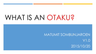 WHAT IS AN OTAKU?
MATUMIT SOMBUNJAROEN
V1.0
2015/10/20
 