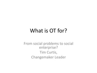 What is OT for?
From social problems to social
enterprise?
Tim Curtis,
Changemaker Leader
 