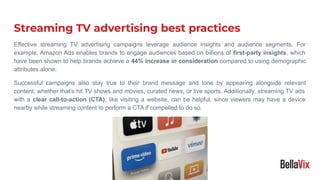 Streaming TV advertising best practices
Effective streaming TV advertising campaigns leverage audience insights and audience segments. For
example, Amazon Ads enables brands to engage audiences based on billions of first-party insights, which
have been shown to help brands achieve a 44% increase in consideration compared to using demographic
attributes alone.
Successful campaigns also stay true to their brand message and tone by appearing alongside relevant
content, whether that’s hit TV shows and movies, curated news, or live sports. Additionally, streaming TV ads
with a clear call-to-action (CTA), like visiting a website, can be helpful, since viewers may have a device
nearby while streaming content to perform a CTA if compelled to do so.
 