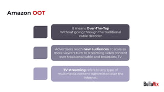Amazon OOT
TV streaming refers to any type of
multimedia content transmitted over the
Internet.
It means Over-The-Top
Without going through the traditional
cable decoder
Advertisers reach new audiences at scale as
more viewers turn to streaming video content
over traditional cable and broadcast TV
 