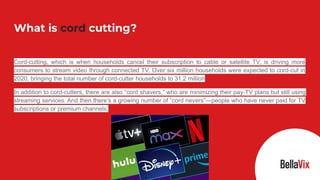 Cord-cutting, which is when households cancel their subscription to cable or satellite TV, is driving more
consumers to stream video through connected TV. Over six million households were expected to cord-cut in
2020, bringing the total number of cord-cutter households to 31.2 million
In addition to cord-cutters, there are also “cord shavers,” who are minimizing their pay-TV plans but still using
streaming services. And then there’s a growing number of “cord nevers”—people who have never paid for TV
subscriptions or premium channels.
What is cord cutting?
 