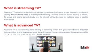 Streaming TV refers to the distribution of televised content over the Internet to user devices for on-demand
viewing. Amazon Prime Video is an example of streaming TV where users can access an array of movies,
TV shows, and original content directly over the internet, without the need for traditional cable or satellite
subscriptions.
What is streaming TV?
What is advanced TV?
Advanced TV is an overarching term referring to streaming content that goes beyond linear television
delivery models to other devices and apps. Many of these services are communicated through acronyms like
OTT, CTV, TVE, OLV, VOD, SVOD, TVOD, AVOD, and PVOD.
 