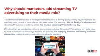 The entertainment landscape is moving beyond cable and it is moving quickly. Simply put, more people are
watching more content in more places than ever before. For example, 90% of Amazon's ad-supported
streaming TV audience is watching almost two hours of streaming TV content every day.
More time than we spend eating, drinking, or exercising each day. Streaming TV advertising isn’t just a place
to reach audiences it’s increasingly become the place to turn everyday moments into lasting customer
connections, making it an important addition to a brand’s media mix.
Why should marketers add streaming TV
advertising to their media mix?
 