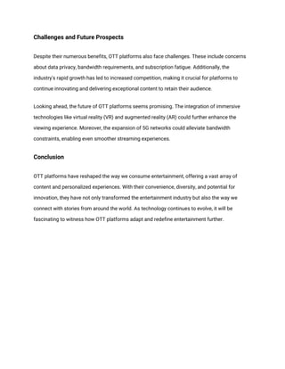 Challenges and Future Prospects
Despite their numerous benefits, OTT platforms also face challenges. These include concerns
about data privacy, bandwidth requirements, and subscription fatigue. Additionally, the
industry's rapid growth has led to increased competition, making it crucial for platforms to
continue innovating and delivering exceptional content to retain their audience.
Looking ahead, the future of OTT platforms seems promising. The integration of immersive
technologies like virtual reality (VR) and augmented reality (AR) could further enhance the
viewing experience. Moreover, the expansion of 5G networks could alleviate bandwidth
constraints, enabling even smoother streaming experiences.
Conclusion
OTT platforms have reshaped the way we consume entertainment, offering a vast array of
content and personalized experiences. With their convenience, diversity, and potential for
innovation, they have not only transformed the entertainment industry but also the way we
connect with stories from around the world. As technology continues to evolve, it will be
fascinating to witness how OTT platforms adapt and redefine entertainment further.
 