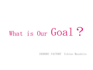 What is Our Goal？
IRODORI FACTORY Uchino Masahiro
 