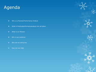 Agenda 
Who is a Practical Performance Analyst 
What is Practicalperformanceanalyst.com all about 
What is our Mission 
Who is our audience 
Why are we doing this 
How can you help  