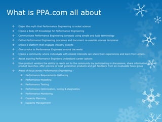 What is PPA.com all about 
Dispel the myth that Performance Engineering is rocket science 
Create a Body Of Knowledge for Performance Engineering 
Communicate Performance Engineering concepts using simple and lucid terminology 
Define Performance Engineering processes and document re-useable process templates 
Create a platform that engages industry experts 
Give a voice to Performance Engineers around the world 
Create a community where individuals with related interests can share their experiences and learn from others 
Assist aspiring Performance Engineers understand career options 
Give product vendors the ability to reach out to the community by participating in discussions, share information on product launches, offer preview of next generation products and get feedback from an invaluable focus group 
Areas of focus across Performance Engineering - 
Performance Requirements Gathering 
Performance Modelling 
Performance Testing 
Performance Optimization, tuning & diagnostics 
Performance Monitoring 
Capacity Planning 
Capacity Management  