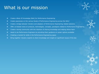 What is our mission 
Create a Body Of Knowledge (BoK) for Performance Engineering 
Create awareness on the various facets of Performance Engineering across the SDLC 
Create a bridge between Vendors and adopters of Performance Engineering related solutions 
Offer un-biased views on products, technologies, concepts, paradigms related to Performance Engineering 
Create a strong community with the intention of sharing knowledge and helping others learn 
Assist to be Performance Engineers by providing them guidance on career options available 
Creating a market for skills in the Performance Engineering space 
Bring together industry experts to share knowledge and insight on significant issues of the day  
