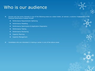 Who is our audience 
Anyone who has some interests in one of the following areas as a stake holder, an advisor, a solution implementer or the Practical Performance Analyst himself 
Performance Requirements Gathering 
Performance Modelling 
Performance Optimization & Application Diagnostics 
Performance Testing 
Performance Monitoring 
Capacity Planning 
Capacity Management 
Candidates who are interested in making a career in one of the above areas  