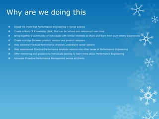 Why are we doing this 
Dispel the myth that Performance Engineering is rocket science 
Create a Body Of Knowledge (BoK) that can be refined and referenced over time 
Bring together a community of individuals with similar interests to share and learn from each others experiences 
Create a bridge between product vendors and product adopters 
Help potential Practical Performance Analysts understand career options 
Help experienced Practical Performance Analysts venture into other areas of Performance Engineering 
Offer mentoring and guidance to individuals seeking to learn more about Performance Engineering 
Advocate Proactive Performance Management across all clients  