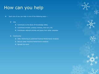 How can you help 
Each one of you can help in one of the following ways – 
Site 
Contribute to the Body Of Knowledge (BoK) 
Contribute articles, product reviews, How-to’s, etc. 
Contribute relevant articles and posts from other websites 
Community 
Offer mentoring to potential Practical Performance Analysts 
Recruit other Practical Performance Analysts 
Spread the word  