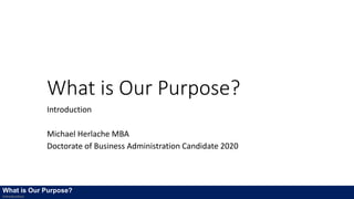 What is Our Purpose?
Introduction
Michael Herlache MBA
Doctorate of Business Administration Candidate 2020
What is Our Purpose?
Introduction
 