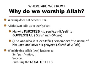 WHERE ARE WE FROM?

Why do we worship Allah?
Worship does not benefit Him.
Allah (swt) tells us in the Qur’an:
He who PURIFIES his soul/spirit/self is
SUCCESSFUL (Surah ash-Shams)
(The one who is successful) remembers the name of
his Lord and says his prayers (Surah al-A`ala)
Worshipping Allah (swt) leads us to:
Self purification,
Success,
Fulfilling the GOAL OF LIFE

 