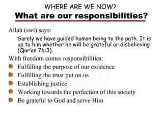 WHERE ARE WE NOW?

What are our responsibilities?
Allah (swt) says:
Surely we have guided human being to the path. It is
up to him whether he will be grateful or disbelieving
(Qur’an 76:3).

With freedom comes responsibilities:
Fulfilling the purpose of our existence
Fulfilling the trust put on us
Establishing justice
Working towards the perfection of this society
Be grateful to God and serve Him

 