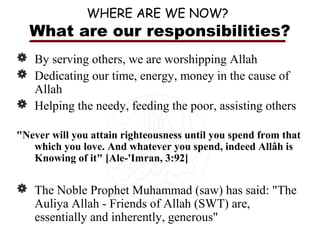 WHERE ARE WE NOW?

What are our responsibilities?
 By serving others, we are worshipping Allah
 Dedicating our time, energy, money in the cause of
Allah
 Helping the needy, feeding the poor, assisting others
"Never will you attain righteousness until you spend from that
which you love. And whatever you spend, indeed Allâh is
Knowing of it" [Ale-'Imran, 3:92]

 The Noble Prophet Muhammad (saw) has said: "The
Auliya Allah - Friends of Allah (SWT) are,
essentially and inherently, generous"

 