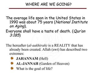 WHERE ARE WE GOING?
The average life span in the United States in
1990 was about 75 years (National Institute
on Aging).
Everyone shall have a taste of death. (Qur’an
3:185)
The hereafter (al-aakhirah) is a REALITY that has
already been created. Allah (swt) has described two
extremes:
JAHANNAM (Hell)
AL-JANNAH (Garden of Heaven)
What is the goal of life?

 