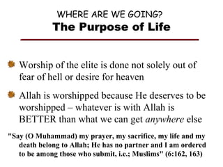 WHERE ARE WE GOING?

The Purpose of Life
Worship of the elite is done not solely out of
fear of hell or desire for heaven
Allah is worshipped because He deserves to be
worshipped – whatever is with Allah is
BETTER than what we can get anywhere else
"Say (O Muhammad) my prayer, my sacrifice, my life and my
death belong to Allah; He has no partner and I am ordered
to be among those who submit, i.e.; Muslims" (6:162, 163)

 