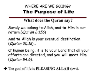 WHERE ARE WE GOING?

The Purpose of Life
What does the Quran say?
Surely we belong to Allah, and to Him is our
return.(Qur’an 2:156)
And to Allah is your eventual destination
(Qur’an 35:18)…
O’ human being, it is to your Lord that all your
efforts are directed, and you will meet Him
(Qur’an 84:6).
 The goal of life is PLEASING ALLAH (swt).

 
