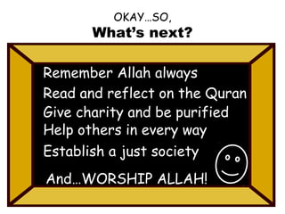 OKAY…SO,

What’s next?
Remember Allah always
Read and reflect on the Quran
Give charity and be purified
Help others in every way
Establish a just society
And…WORSHIP ALLAH!

 
