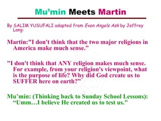 Mu’min Meets Martin
By SALIM YUSUFALI adapted from Even Angels Ask by Jeffrey
Lang:

Martin:"I don't think that the two major religions in
America make much sense.”
"I don't think that ANY religion makes much sense.
For example, from your religion's viewpoint, what
is the purpose of life? Why did God create us to
SUFFER here on earth?”
Mu’min: (Thinking back to Sunday School Lessons):
“Umm…I believe He created us to test us."

 