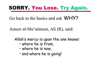 SORRY. You Lose. Try Again.
Go back to the basics and ask WHY?
Ameer al-Mu’mineen, Ali (R), said:
Allah’s mercy is upon the one knows:
• where he is from,
• where he is now,
• and where he is going!

 