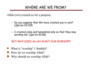 WHERE ARE WE FROM?
Allah (swt) created us for a purpose:
– Do you suppose that We have created you in vain?
(Qur’an 23:115)
– I created jinns and humankind only so that they may
worship me. (Qur’an 51:56)
BUT WHY DOES ALLAH WANT OUR WORSHIP?

What is “worship” (`ibadah)?
How do we worship Allah?
Why should we worship Allah?

 