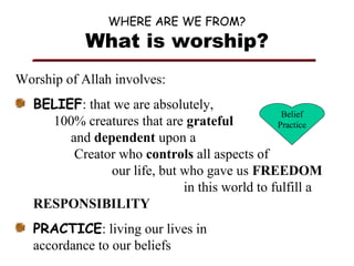 WHERE ARE WE FROM?

What is worship?
Worship of Allah involves:
BELIEF: that we are absolutely,
Belief
100% creatures that are grateful
Practice
and dependent upon a
Creator who controls all aspects of
our life, but who gave us FREEDOM
in this world to fulfill a
RESPONSIBILITY
PRACTICE: living our lives in
accordance to our beliefs

 