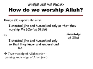 WHERE ARE WE FROM?

How do we worship Allah?
Husayn (R) explains the verse
I created jinn and humankind only so that they
worship Me (Qur’an 51:56)
Knowledge
as
of Allah
I created jinn and humankind only
so that they know and understand
Me
 True worship of Allah (swt) =
gaining knowledge of Allah (swt)

 