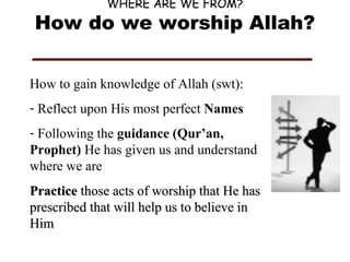 WHERE ARE WE FROM?

How do we worship Allah?
How to gain knowledge of Allah (swt):
- Reflect upon His most perfect Names
- Following the guidance (Qur’an,
Prophet) He has given us and understand
where we are
Practice those acts of worship that He has
prescribed that will help us to believe in
Him

 