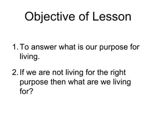 Objective of Lesson
1.To answer what is our purpose for
living.
2.If we are not living for the right
purpose then what are we living
for?
 