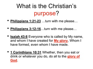 What is the Christian’s
purpose?
• Philippians 1:21-23 …turn with me please…
• Philippians 3:12-16…turn with me please…
• Isaiah 43:6 Everyone who is called by My name,
and whom I have created for My glory, Whom I
have formed, even whom I have made.
• 1 Corinthians 10:31 Whether, then you eat or
drink or whatever you do, do all to the glory of
God.
 