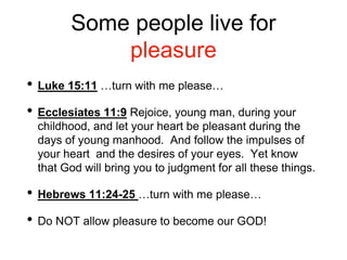 Some people live for
pleasure
• Luke 15:11 …turn with me please…
• Ecclesiates 11:9 Rejoice, young man, during your
childhood, and let your heart be pleasant during the
days of young manhood. And follow the impulses of
your heart and the desires of your eyes. Yet know
that God will bring you to judgment for all these things.
• Hebrews 11:24-25 …turn with me please…
• Do NOT allow pleasure to become our GOD!
 