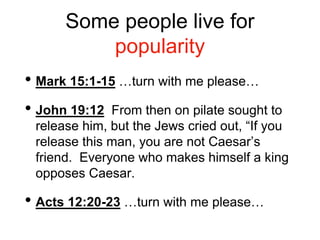 Some people live for
popularity
• Mark 15:1-15 …turn with me please…
• John 19:12 From then on pilate sought to
release him, but the Jews cried out, “If you
release this man, you are not Caesar’s
friend. Everyone who makes himself a king
opposes Caesar.
• Acts 12:20-23 …turn with me please…
 
