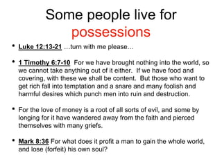 Some people live for
possessions
• Luke 12:13-21 …turn with me please…
• 1 Timothy 6:7-10 For we have brought nothing into the world, so
we cannot take anything out of it either. If we have food and
covering, with these we shall be content. But those who want to
get rich fall into temptation and a snare and many foolish and
harmful desires which punch men into ruin and destruction.
• For the love of money is a root of all sorts of evil, and some by
longing for it have wandered away from the faith and pierced
themselves with many griefs.
• Mark 8:36 For what does it profit a man to gain the whole world,
and lose (forfeit) his own soul?
 
