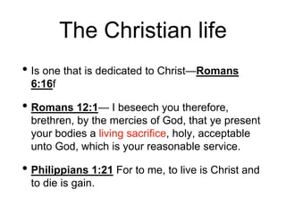 The Christian life
• Is one that is dedicated to Christ—Romans
6:16f
• Romans 12:1— I beseech you therefore,
brethren, by the mercies of God, that ye present
your bodies a living sacrifice, holy, acceptable
unto God, which is your reasonable service.
• Philippians 1:21 For to me, to live is Christ and
to die is gain.
 