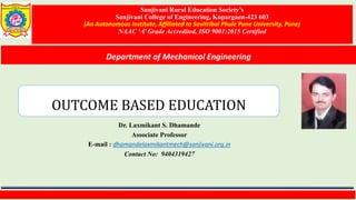 Sanjivani Rural Education Society’s
Sanjivani College of Engineering, Kopargaon-423 603
(An Autonomous Institute, Affiliated to Savitribai Phule Pune University, Pune)
NAAC ‘A’ Grade Accredited, ISO 9001:2015 Certified
Department of Mechanical Engineering
Dr. Laxmikant S. Dhamande
Associate Professor
E-mail : dhamandelaxmikantmech@sanjivani.org.in
Contact No: 9404319427
OUTCOME BASED EDUCATION
 