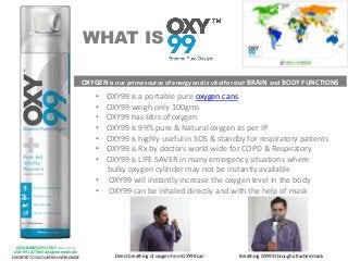 WHAT IS
• OXY99 is a portable pure oxygen cans
• OXY99 weigh only 100gms
• OXY99 has 6ltrs of oxygen
• OXY99 is 99% pure & Natural oxygen as per IP
• OXY99 is highly useful in SOS & standby for respiratory patients
• OXY99 is Rx by doctors world wide for COPD & Respiratory
• OXY99 is LIFE SAVER in many emergency situations where
bulky oxygen cylinder may not be instantly available
• OXY99 will instantly increase the oxygen level in the body
• OXY99 can be inhaled directly and with the help of mask
OXYGEN is our prime source of energy and is vital for our BRAIN and BODY FUNCTIONS
ING.L&ABOSCHI,ITALY (SINCE 1930)
OXY 99 LATTINE ossigeno medicale
EXPORTED TO 50 COUNTRIES WORLDWIDE Direct breathing of oxygen from OXY99 can Breathing OXY99 through attached mask
 