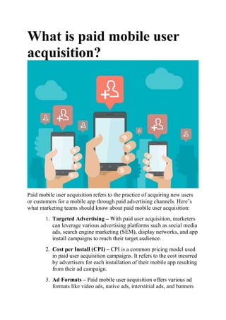 What is paid mobile user
acquisition?
Paid mobile user acquisition refers to the practice of acquiring new users
or customers for a mobile app through paid advertising channels. Here’s
what marketing teams should know about paid mobile user acquisition:
1. Targeted Advertising – With paid user acquisition, marketers
can leverage various advertising platforms such as social media
ads, search engine marketing (SEM), display networks, and app
install campaigns to reach their target audience.
2. Cost per Install (CPI) – CPI is a common pricing model used
in paid user acquisition campaigns. It refers to the cost incurred
by advertisers for each installation of their mobile app resulting
from their ad campaign.
3. Ad Formats – Paid mobile user acquisition offers various ad
formats like video ads, native ads, interstitial ads, and banners
 