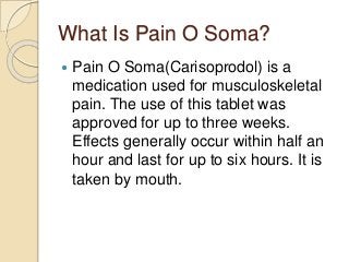 What Is Pain O Soma?
 Pain O Soma(Carisoprodol) is a
medication used for musculoskeletal
pain. The use of this tablet was
approved for up to three weeks.
Effects generally occur within half an
hour and last for up to six hours. It is
taken by mouth.
 