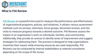What Is PAI Review
PAI Review is a powerful tool used to measure the performance and effectiveness
of organisational programs, policies, and initiatives. It utilises various assessment
methods such as surveys, interviews, focus groups, document reviews, and site
visits to measure progress towards a desired outcome. PAI Reviews assess the
impact of an organisation’s work on individuals, families, and communities.
Additionally, they provide an avenue to identify areas of improvement and suggest
strategies for addressing them. The process is designed to help organisations
maximise their impact while ensuring resources are used responsibly. PAI
Reviews can be conducted by internal stakeholders or external consultants
depending on the scope of the review.
 