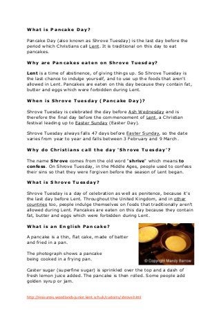W ha t is Pa nc a ke Da y?

Pancake Day (also known as Shrove Tuesday) is the last day before the
period which Christians call Lent. It is traditional on this day to eat
pancakes.

W hy a r e Pa nc a kes ea t en o n S hr o ve Tuesda y ?

Lent is a time of abstinence, of giving things up. So Shrove Tuesday is
the last chance to indulge yourself, and to use up the foods that aren't
allowed in Lent. Pancakes are eaten on this day because they contain fat,
butter and eggs which were forbidden during Lent.

W hen is Shr o ve Tuesda y (Pa nc a ke Da y)?

Shrove Tuesday is celebrated the day before Ash Wednesday and is
therefore the final day before the commencement of Lent, a Christian
festival leading up to Easter Sunday (Easter Day).

Shrove Tuesday always falls 47 days before Easter Sunday, so the date
varies from year to year and falls between 3 February and 9 March.

W hy d o Chr ist i a ns c a ll t he da y 'Shr o ve Tu es da y'?

The name Shrove comes from the old word "shrive" which means to
confess. On Shrove Tuesday, in the Middle Ages, people used to confess
their sins so that they were forgiven before the season of Lent began.

W ha t is Shr o ve Tuesda y?

Shrove Tuesday is a day of celebration as well as penitence, because it's
the last day before Lent. Throughout the United Kingdom, and in other
countries too, people indulge themselves on foods that traditionally aren't
allowed during Lent. Pancakes are eaten on this day because they contain
fat, butter and eggs which were forbidden during Lent.

W ha t is a n Eng lish Pa nc a k e?

A pancake is a thin, flat cake, made of batter
and fried in a pan.

The photograph shows a pancake
being cooked in a frying pan.

Caster sugar (superfine sugar) is sprinkled over the top and a dash of
fresh lemon juice added. The pancake is then rolled. Some people add
golden syrup or jam.


http://resources.woodlands-junior.kent.sch.uk/customs/shrove.html
 