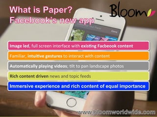 Image	
  led,	
  full	
  screen	
  interface	
  with	
  exis,ng	
  Facbeook	
  content	
  
Familiar,	
  intui,ve	
  gestures	
  to	
  interact	
  with	
  content	
  
Automa,cally	
  playing	
  videos;	
  4lt	
  to	
  pan	
  landscape	
  photos	
  
Rich	
  content	
  driven	
  news	
  and	
  topic	
  feeds	
  
Immersive experience and rich content of equal importance

WWW.BLOOMWORLDWIDE.COM

Source:	
  RJ	
  Metrics	
  

 
