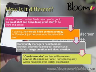 Human curated content feeds mean you’ve got to
do great stuff and keep doing great stuff to be
front and centre
A diverse, rich-media filled content strategy
for Facebook just became more important than
ever.
Community managers need to boost
excellent copywriting and great interpersonal
skills with image curation and video creation.
“One-hit-wonder” content will have even
shorter life-spans on Paper. Consistent quality
will be rewarded over instant gratification

WWW.BLOOMWORLDWIDE.COM

 