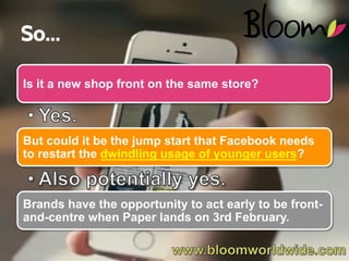 So…
Is it a new shop front on the same store?

But could it be the jump start that Facebook needs
to restart the dwindling usage of younger users?

Brands have the opportunity to act early to be frontand-centre when Paper lands on 3rd February.
WWW.BLOOMWORLDWIDE.COM

 