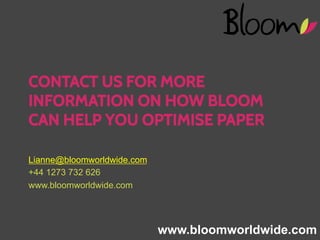 CONTACT US FOR MORE
INFORMATION ON HOW BLOOM
CAN HELP YOU OPTIMISE PAPER
Lianne@bloomworldwide.com
+44 1273 732 626
www.bloomworldwide.com

www.bloomworldwide.com

WWW.BLOOMWORLDWIDE.COM

 