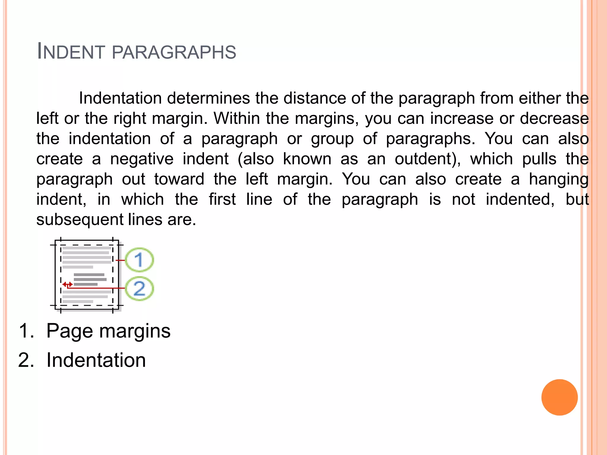 INDENT PARAGRAPHS
Indentation determines the distance of the paragraph from either the
left or the right margin. Within the margins, you can increase or decrease
the indentation of a paragraph or group of paragraphs. You can also
create a negative indent (also known as an outdent), which pulls the
paragraph out toward the left margin. You can also create a hanging
indent, in which the first line of the paragraph is not indented, but
subsequent lines are.
1. Page margins
2. Indentation
 